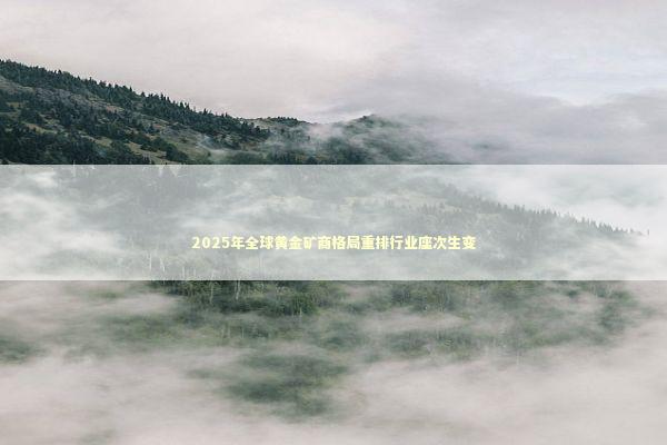 2025年全球黄金矿商格局重排行业座次生变 新闻