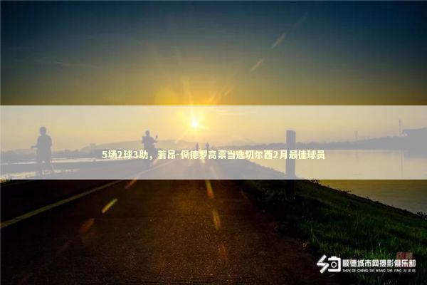 5场2球3助,若昂-佩德罗高票当选切尔西2月最佳球员 5场2球3助,若昂-佩德罗高票当选切尔西2月最佳球员 新闻