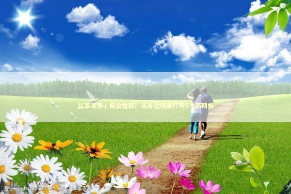 晶采观察丨两会在即！从身边场景打开5个新期待 新闻