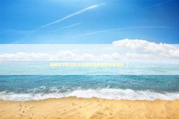 凝聚家学积淀的古玉研究经典引发市场关注_7 新闻