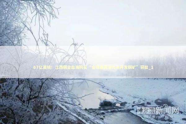 67亿英镑!江西铜业出海购买“全球最具潜力未开发铜矿”获批_1 67亿英镑!江西铜业出海购买“全球最具潜力未开发铜矿”获批_1 新闻