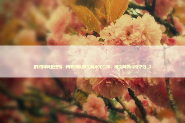 旧将阿利亚迭雷:所有球队都在利用定位球;相信阿森纳能夺冠_3 旧将阿利亚迭雷:所有球队都在利用定位球;相信阿森纳能夺冠_3 新闻