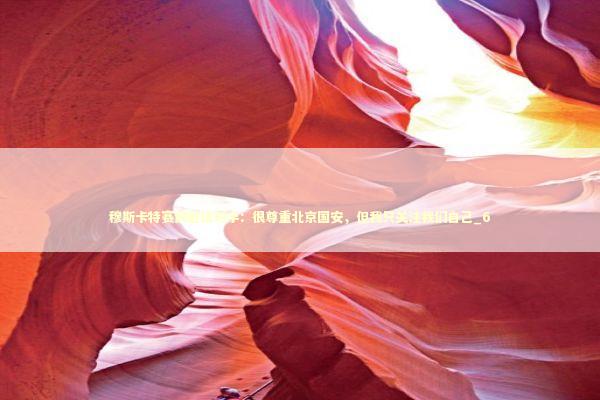 穆斯卡特赛前避谈对手：很尊重北京国安，但我只关注我们自己_6 新闻