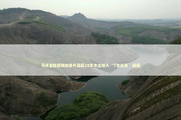 马年金融促销加速升温超20家车企加入“7年长贷”战局 马年金融促销加速升温超20家车企加入“7年长贷”战局 新闻